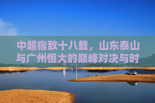 中超宿敌十八载,山东泰山与广州恒大的巅峰对决与时代印记,十八载宿敌巅峰对决,泰山与恒大的时代印记 中超宿敌十八载,山东泰山与广州恒大的巅峰对决与时代印记,十八载宿敌巅峰对决,泰山与恒大的时代印记
