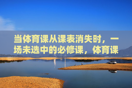 当体育课从课表消失时,一场未选中的必修课,体育课消失,一场未选中的必修课 当体育课从课表消失时,一场未选中的必修课,体育课消失,一场未选中的必修课