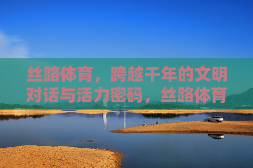 丝路体育,跨越千年的文明对话与活力密码,丝路体育,千年文明对话与活力密码 丝路体育,跨越千年的文明对话与活力密码,丝路体育,千年文明对话与活力密码