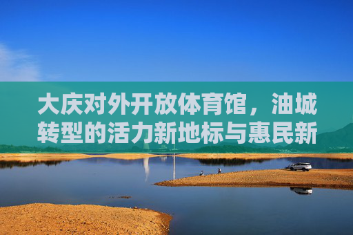大庆对外开放体育馆,油城转型的活力新地标与惠民新引擎,大庆对外开放体育馆,油城转型的活力地标与惠民引擎 大庆对外开放体育馆,油城转型的活力新地标与惠民新引擎,大庆对外开放体育馆,油城转型的活力地标与惠民引擎