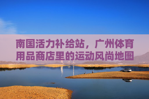 南国活力补给站,广州体育用品商店里的运动风尚地图,南国活力补给站,广州体育用品商店的运动风尚地图 南国活力补给站,广州体育用品商店里的运动风尚地图,南国活力补给站,广州体育用品商店的运动风尚地图