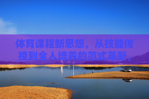 体育课程新思想,从技能传授到全人培养的范式革新,从技能传授到全人培养,体育课程的范式革新 体育课程新思想,从技能传授到全人培养的范式革新,从技能传授到全人培养,体育课程的范式革新