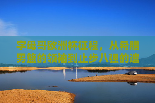 字母哥欧洲杯征程,从希腊男篮的领袖到止步八强的遗憾,字母哥希腊领袖欧洲杯征程,止步八强的遗憾 字母哥欧洲杯征程,从希腊男篮的领袖到止步八强的遗憾,字母哥希腊领袖欧洲杯征程,止步八强的遗憾
