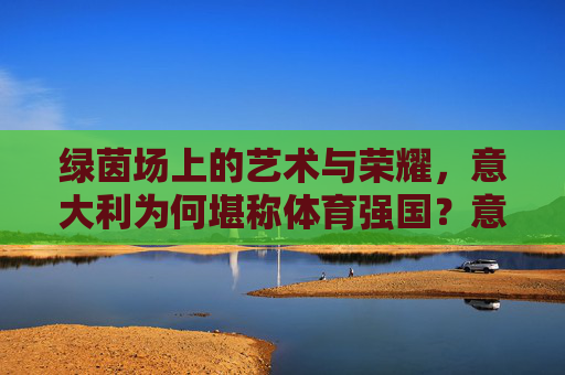 绿茵场上的艺术与荣耀，意大利为何堪称体育强国？意大利，以绿茵艺术与荣耀铸就体育强国