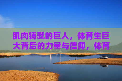 肌肉铸就的巨人，体育生巨大背后的力量与信仰，体育生巨人的力量与信仰，肌肉铸就的脊梁