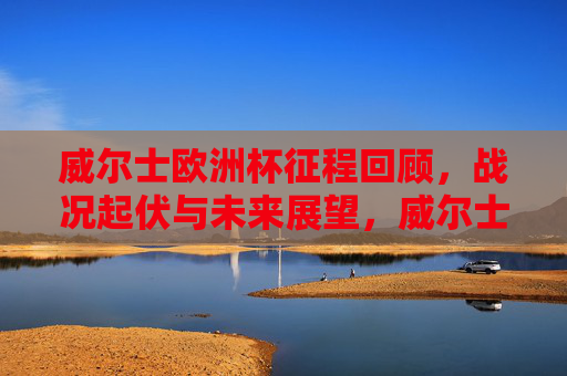 威尔士欧洲杯征程回顾,战况起伏与未来展望,威尔士欧洲杯征程,战况起伏与未来展望 威尔士欧洲杯征程回顾,战况起伏与未来展望,威尔士欧洲杯征程,战况起伏与未来展望