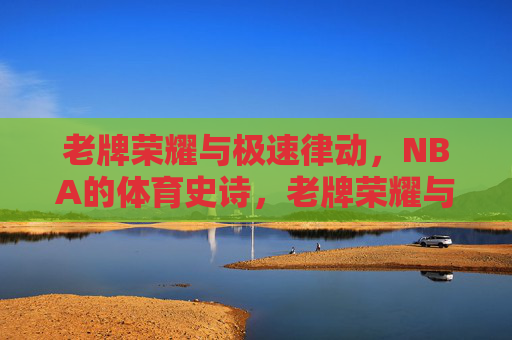 老牌荣耀与极速律动,NBA的体育史诗,老牌荣耀与极速律动,NBA体育史诗 老牌荣耀与极速律动,NBA的体育史诗,老牌荣耀与极速律动,NBA体育史诗