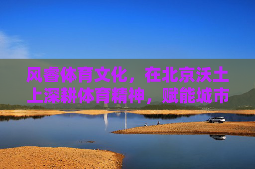 风睿体育文化,在北京沃土上深耕体育精神,赋能城市发展,风睿体育文化深耕北京沃土 以体育精神赋能城市发展 风睿体育文化,在北京沃土上深耕体育精神,赋能城市发展,风睿体育文化深耕北京沃土 以体育精神赋能城市发展