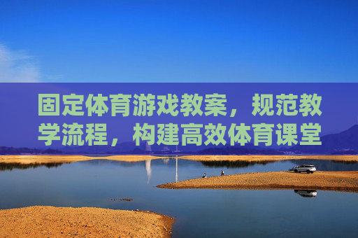 固定体育游戏教案,规范教学流程,构建高效体育课堂,固定体育游戏教案 规范教学流程 构建高效课堂 固定体育游戏教案,规范教学流程,构建高效体育课堂,固定体育游戏教案 规范教学流程 构建高效课堂