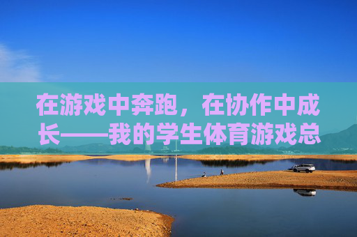 在游戏中奔跑,在协作中成长——我的学生体育游戏总结心得,奔跑游戏中的协作成长——学生体育心得 在游戏中奔跑,在协作中成长——我的学生体育游戏总结心得,奔跑游戏中的协作成长——学生体育心得