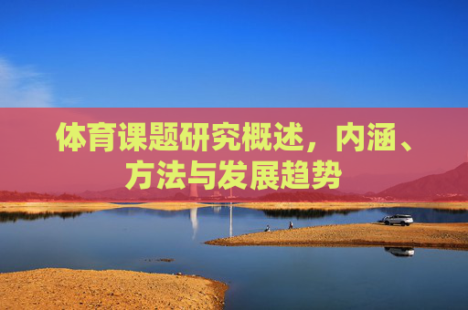 体育课题研究概述,内涵、方法与发展趋势 体育课题研究概述,内涵、方法与发展趋势