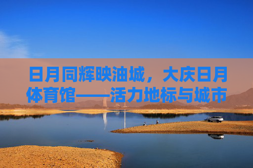 日月同辉映油城,大庆日月体育馆——活力地标与城市名片,大庆日月体育馆,油城日月同辉的活力地标与城市名片 日月同辉映油城,大庆日月体育馆——活力地标与城市名片,大庆日月体育馆,油城日月同辉的活力地标与城市名片
