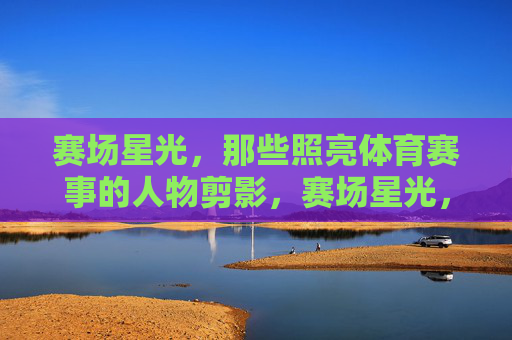 赛场星光，那些照亮体育赛事的人物剪影，赛场星光，照亮赛事的人物剪影