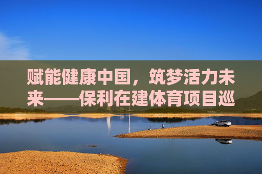 赋能健康中国，筑梦活力未来——保利在建体育项目巡礼，赋能健康中国，保利体育项目筑梦活力未来巡礼