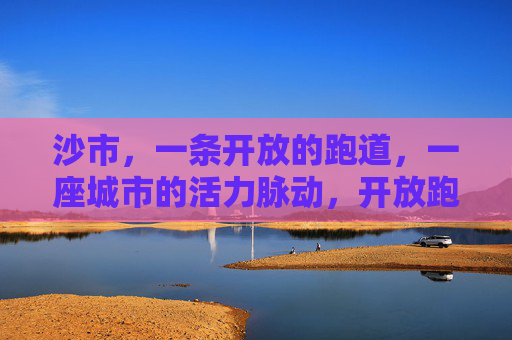 沙市,一条开放的跑道,一座城市的活力脉动,开放跑道,活力沙市 沙市,一条开放的跑道,一座城市的活力脉动,开放跑道,活力沙市
