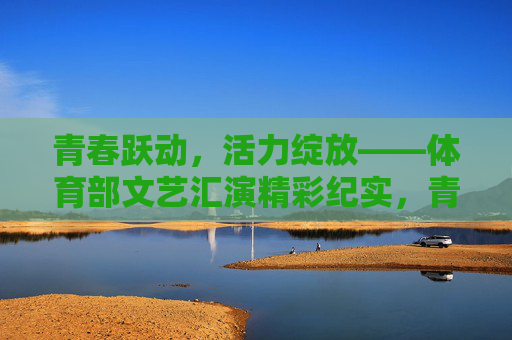 青春跃动,活力绽放——体育部文艺汇演精彩纪实,青春跃动,活力绽放——体育部文艺汇演精彩纪实 青春跃动,活力绽放——体育部文艺汇演精彩纪实,青春跃动,活力绽放——体育部文艺汇演精彩纪实