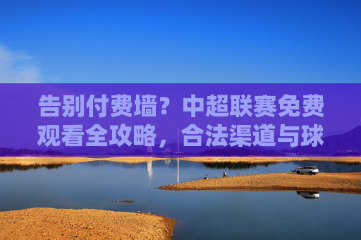 告别付费墙?中超联赛免费观看全攻略,合法渠道与球迷福利全解析,中超联赛免费观看全攻略,合法渠道与球迷福利解析 告别付费墙?中超联赛免费观看全攻略,合法渠道与球迷福利全解析,中超联赛免费观看全攻略,合法渠道与球迷福利解析
