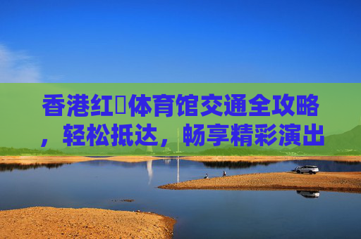 香港红磡体育馆交通全攻略,轻松抵达,畅享精彩演出,香港红磡体育馆交通全攻略,轻松抵达,畅享精彩演出 香港红磡体育馆交通全攻略,轻松抵达,畅享精彩演出,香港红磡体育馆交通全攻略,轻松抵达,畅享精彩演出