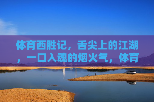 体育西胜记,舌尖上的江湖,一口入魂的烟火气,体育西烟火江湖,一口入魂舌尖记 体育西胜记,舌尖上的江湖,一口入魂的烟火气,体育西烟火江湖,一口入魂舌尖记