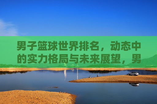 男子篮球世界排名,动态中的实力格局与未来展望,男子篮球世界排名,动态实力格局与未来展望 男子篮球世界排名,动态中的实力格局与未来展望,男子篮球世界排名,动态实力格局与未来展望