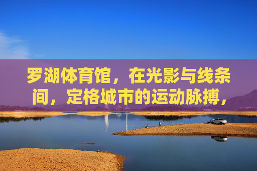 罗湖体育馆,在光影与线条间,定格城市的运动脉搏,罗湖体育馆,光影线条定格城市运动脉搏 罗湖体育馆,在光影与线条间,定格城市的运动脉搏,罗湖体育馆,光影线条定格城市运动脉搏