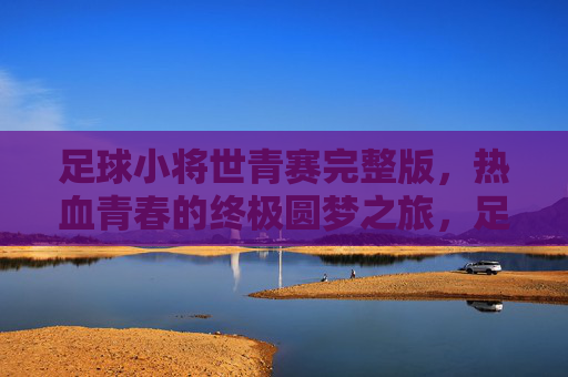 足球小将世青赛完整版,热血青春的终极圆梦之旅,足球小将世青赛,热血青春的终极圆梦之旅 足球小将世青赛完整版,热血青春的终极圆梦之旅,足球小将世青赛,热血青春的终极圆梦之旅