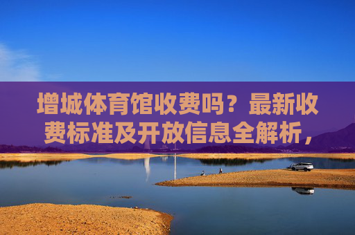 增城体育馆收费吗?最新收费标准及开放信息全解析,增城体育馆最新收费标准及开放信息全解析 增城体育馆收费吗?最新收费标准及开放信息全解析,增城体育馆最新收费标准及开放信息全解析