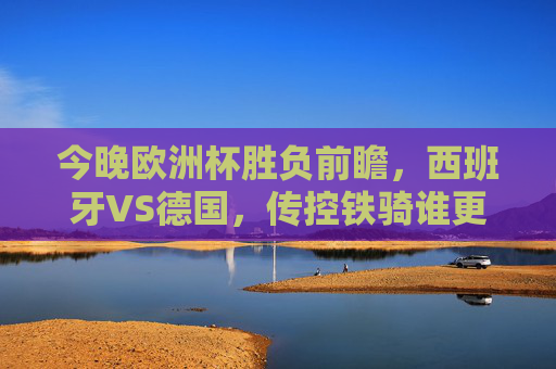 今晚欧洲杯胜负前瞻，西班牙VS德国，传控铁骑谁更胜一筹？欧洲杯前瞻，西班牙传控VS德国铁骑，谁更胜一筹？