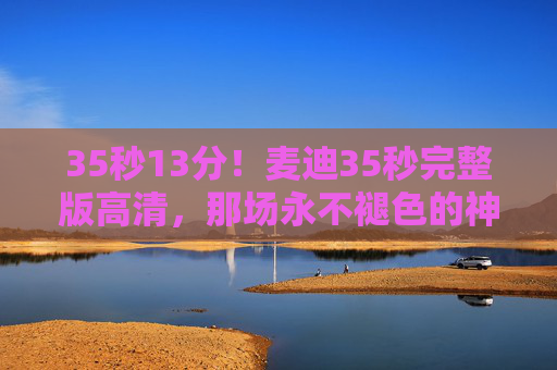 35秒13分!麦迪35秒完整版高清,那场永不褪色的神迹,每个画面都是青春记忆,麦迪35秒13分,永不褪色的神迹,青春记忆 35秒13分!麦迪35秒完整版高清,那场永不褪色的神迹,每个画面都是青春记忆,麦迪35秒13分,永不褪色的神迹,青春记忆