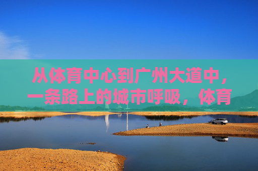 从体育中心到广州大道中，一条路上的城市呼吸，体育中心至广州大道中，一条路的城市呼吸