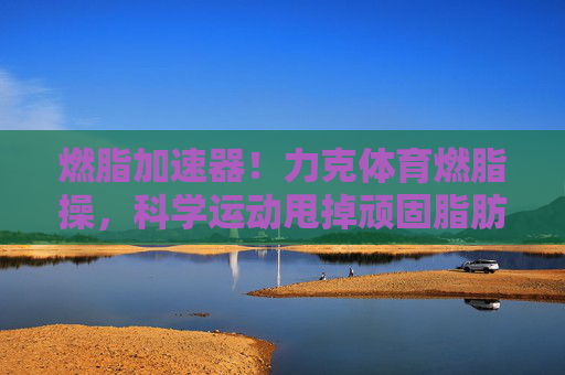 燃脂加速器!力克体育燃脂操,科学运动甩掉顽固脂肪,力克体育燃脂加速器,科学运动甩掉顽固脂肪 燃脂加速器!力克体育燃脂操,科学运动甩掉顽固脂肪,力克体育燃脂加速器,科学运动甩掉顽固脂肪