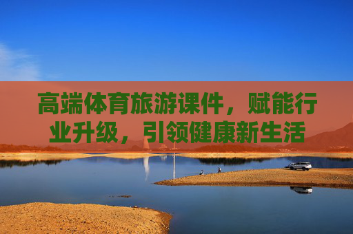 高端体育旅游课件,赋能行业升级,引领健康新生活 高端体育旅游课件,赋能行业升级,引领健康新生活