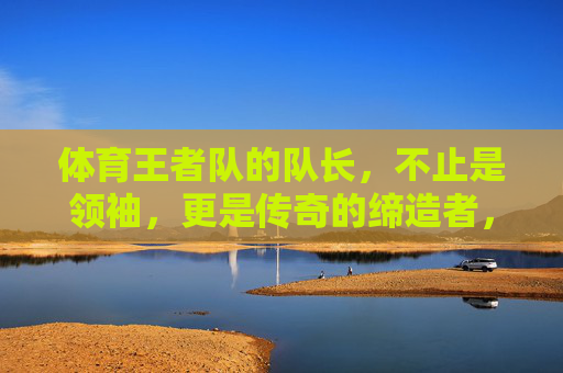 体育王者队的队长,不止是领袖,更是传奇的缔造者,体育王者队队长,不止领袖,更是传奇缔造者 体育王者队的队长,不止是领袖,更是传奇的缔造者,体育王者队队长,不止领袖,更是传奇缔造者