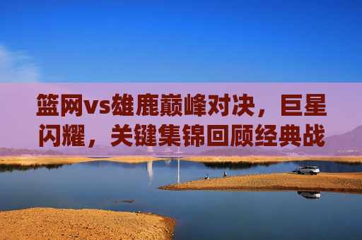 篮网vs雄鹿巅峰对决,巨星闪耀,关键集锦回顾经典战役,巅峰对决!篮网雄鹿巨星闪耀,关键集锦回顾经典战役 篮网vs雄鹿巅峰对决,巨星闪耀,关键集锦回顾经典战役,巅峰对决!篮网雄鹿巨星闪耀,关键集锦回顾经典战役