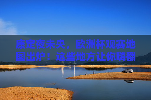 康定夜未央，欧洲杯观赛地图出炉！这些地方让你嗨翻夏夜，康定夜未央，欧洲杯观赛地图嗨翻夏夜