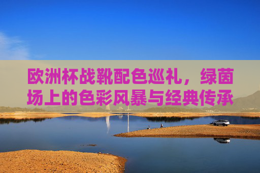 欧洲杯战靴配色巡礼,绿茵场上的色彩风暴与经典传承 欧洲杯战靴配色巡礼,绿茵场上的色彩风暴与经典传承