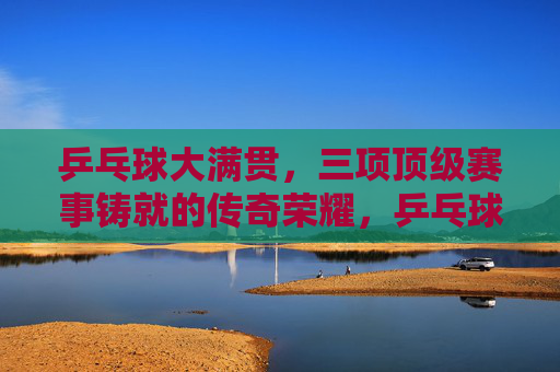 乒乓球大满贯,三项顶级赛事铸就的传奇荣耀,乒乓球大满贯,三大赛铸就传奇荣耀 乒乓球大满贯,三项顶级赛事铸就的传奇荣耀,乒乓球大满贯,三大赛铸就传奇荣耀