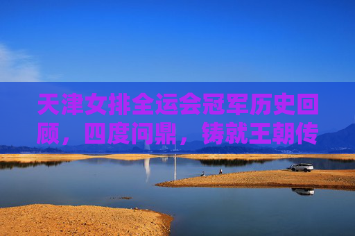 天津女排全运会冠军历史回顾,四度问鼎,铸就王朝传奇,天津女排全运会四度问鼎铸就王朝传奇 天津女排全运会冠军历史回顾,四度问鼎,铸就王朝传奇,天津女排全运会四度问鼎铸就王朝传奇