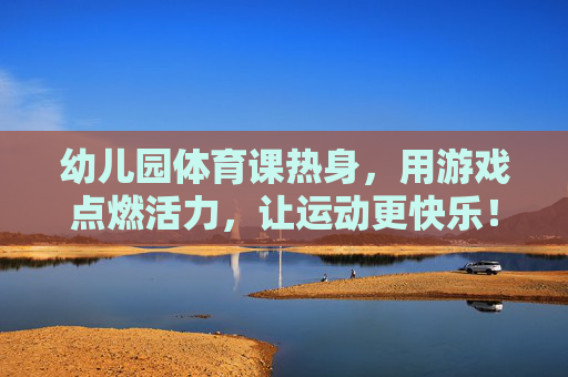 幼儿园体育课热身,用游戏点燃活力,让运动更快乐! 幼儿园体育课热身,用游戏点燃活力,让运动更快乐!