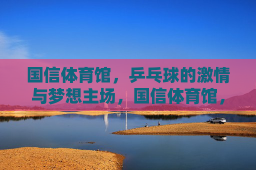 国信体育馆,乒乓球的激情与梦想主场,国信体育馆,乒乓球的激情与梦想主场 国信体育馆,乒乓球的激情与梦想主场,国信体育馆,乒乓球的激情与梦想主场