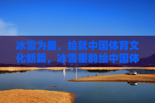 冰雪为墨,绘就中国体育文化新篇,冰雪墨韵绘中国体育文化新篇 冰雪为墨,绘就中国体育文化新篇,冰雪墨韵绘中国体育文化新篇