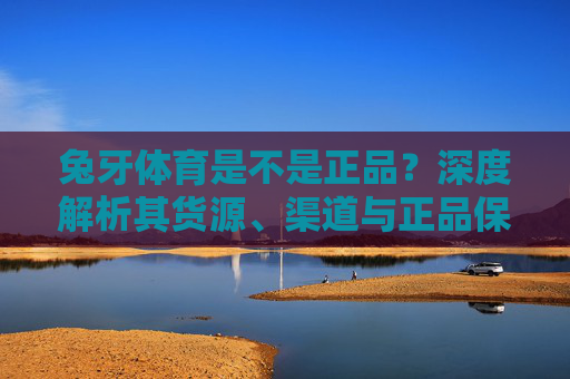兔牙体育是不是正品?深度解析其货源、渠道与正品保障,兔牙体育是不是正品?深度解析货源、渠道与正品保障 兔牙体育是不是正品?深度解析其货源、渠道与正品保障,兔牙体育是不是正品?深度解析货源、渠道与正品保障