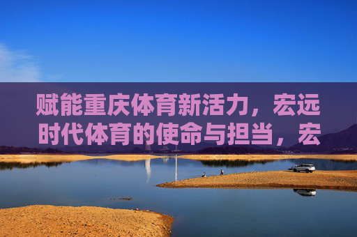 赋能重庆体育新活力,宏远时代体育的使命与担当,宏远时代体育,赋能重庆体育新活力的使命与担当 赋能重庆体育新活力,宏远时代体育的使命与担当,宏远时代体育,赋能重庆体育新活力的使命与担当