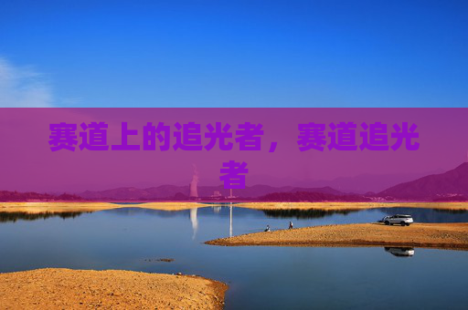 赛道上的追光者,赛道追光者 赛道上的追光者,赛道追光者