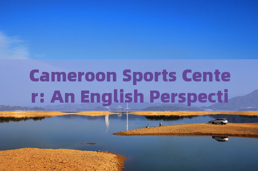 Cameroon Sports Center: An English Perspective on a Beacon of African Athletic Excellence,Cameroon Sports Center: An English Perspective on African Athletic Excellence Cameroon Sports Center: An English Perspective on a Beacon of African Athletic Excellence,Cameroon Sports Center: An English Perspective on African Athletic Excellence