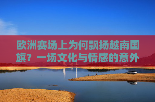 欧洲赛场上为何飘扬越南国旗?一场文化与情感的意外共鸣,欧洲赛场飘扬越南国旗,文化情感的意外共鸣 欧洲赛场上为何飘扬越南国旗?一场文化与情感的意外共鸣,欧洲赛场飘扬越南国旗,文化情感的意外共鸣