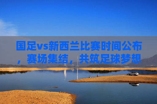 国足vs新西兰比赛时间公布,赛场集结,共筑足球梦想,国足vs新西兰比赛时间公布 赛场集结共筑足球梦想 国足vs新西兰比赛时间公布,赛场集结,共筑足球梦想,国足vs新西兰比赛时间公布 赛场集结共筑足球梦想