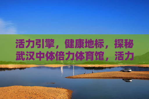 活力引擎,健康地标,探秘武汉中体倍力体育馆,活力引擎·健康地标,武汉中体倍力体育馆 活力引擎,健康地标,探秘武汉中体倍力体育馆,活力引擎·健康地标,武汉中体倍力体育馆