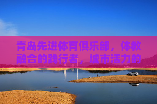 青岛先进体育俱乐部,体教融合的践行者,城市活力的赋能者,青岛先进体育俱乐部,体教融合赋能城市活力 青岛先进体育俱乐部,体教融合的践行者,城市活力的赋能者,青岛先进体育俱乐部,体教融合赋能城市活力