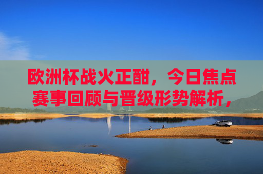 欧洲杯战火正酣，今日焦点赛事回顾与晋级形势解析，欧洲杯焦点赛事回顾与晋级形势解析